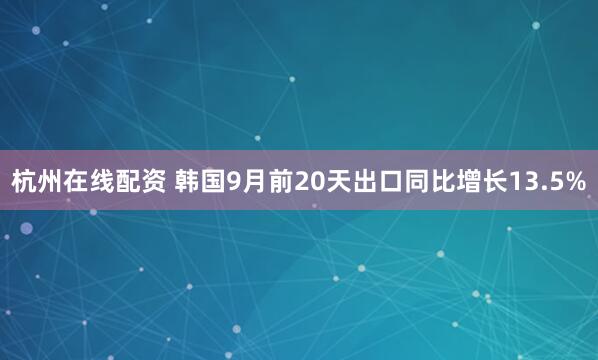 杭州在线配资 韩国9月前20天出口同比增长13.5%