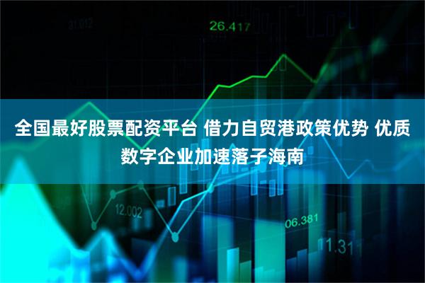 全国最好股票配资平台 借力自贸港政策优势 优质数字企业加速落子海南