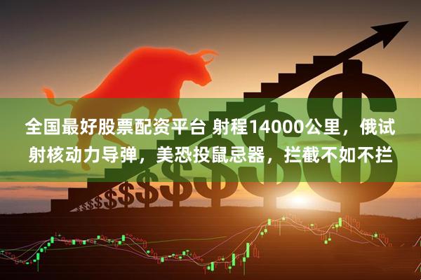 全国最好股票配资平台 射程14000公里,俄试射核动力导弹,美恐投鼠忌器,拦截不如不拦