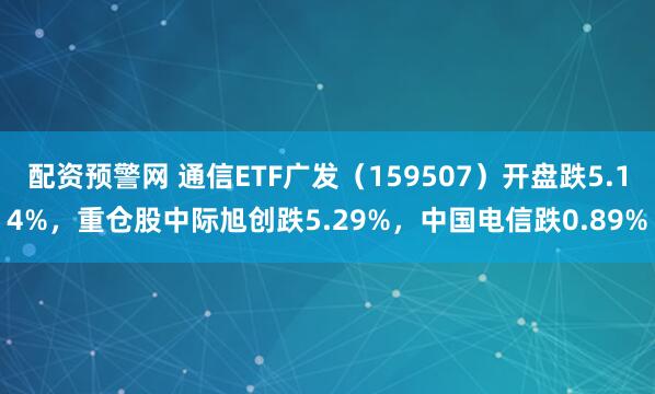 配资预警网 通信ETF广发（159507）开盘跌5.14%，重仓股中际旭创跌5.29%，中国电信跌0.89%
