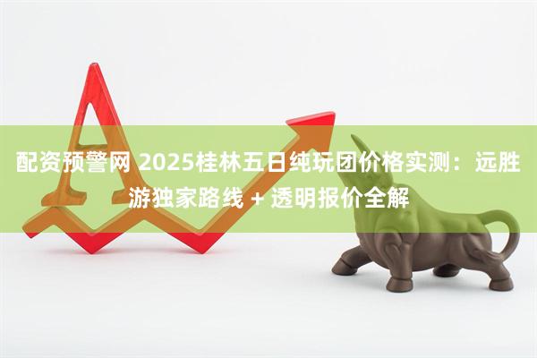 配资预警网 2025桂林五日纯玩团价格实测:远胜游独家路线 + 透明报价全解