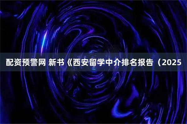 配资预警网 新书《西安留学中介排名报告（2025
