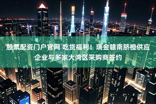 股票配资门户官网 吃货福利！瑞金赣南脐橙供应企业与多家大湾区采购商签约