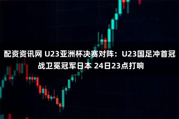 配资资讯网 U23亚洲杯决赛对阵:U23国足冲首冠 战卫冕冠军日本 24日23点打响