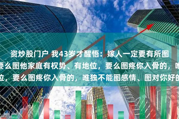 资炒股门户 我43岁才醒悟：嫁人一定要有所图，要么图他家里有钱，要么图他家庭有权势、有地位，要么图疼你入骨的，唯独不能图感情、图对你好的