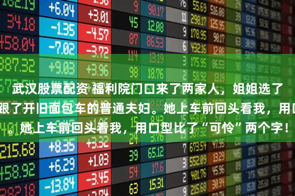 武汉股票配资 福利院门口来了两家人，姐姐选了开豪车光鲜的夫妻，我跟了开旧面包车的普通夫妇。她上车前回头看我，用口型比了“可怜”两个字！