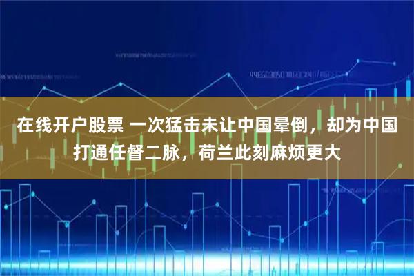 在线开户股票 一次猛击未让中国晕倒，却为中国打通任督二脉，荷兰此刻麻烦更大