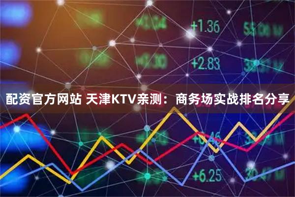 配资官方网站 天津KTV亲测：商务场实战排名分享