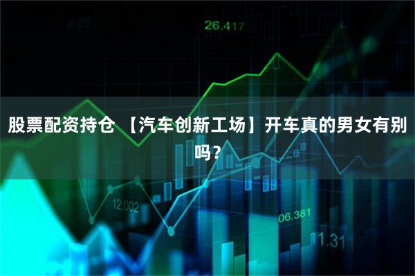 股票配资持仓 【汽车创新工场】开车真的男女有别吗？