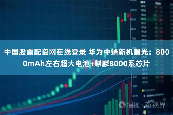 中国股票配资网在线登录 华为中端新机曝光：8000mAh左右超大电池+麒麟8000系芯片