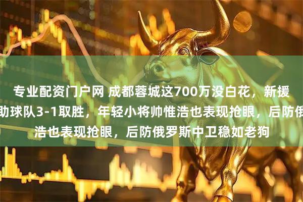 专业配资门户网 成都蓉城这700万没白花，新援拜合拉木首秀两球助球队3-1取胜，年轻小将帅惟浩也表现抢眼，后防俄罗斯中卫稳如老狗
