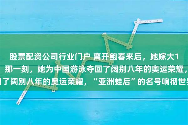 股票配资公司行业门户 离开鲍春来后，她嫁大10岁丈夫连生一儿一女，那一刻，她为中国游泳夺回了阔别八年的奥运荣耀，“亚洲蛙后”的名号响彻世界