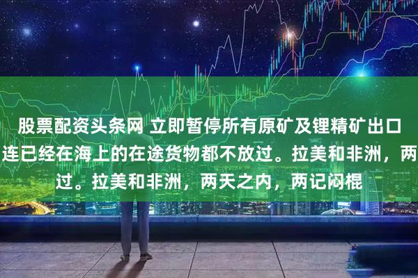 股票配资头条网 立即暂停所有原矿及锂精矿出口,禁令即刻生效,连已经在海上的在途货物都不放过。拉美和非洲,两天之内,两记闷棍