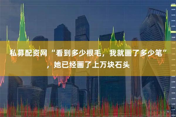 私募配资网 “看到多少根毛，我就画了多少笔”，她已经画了上万块石头