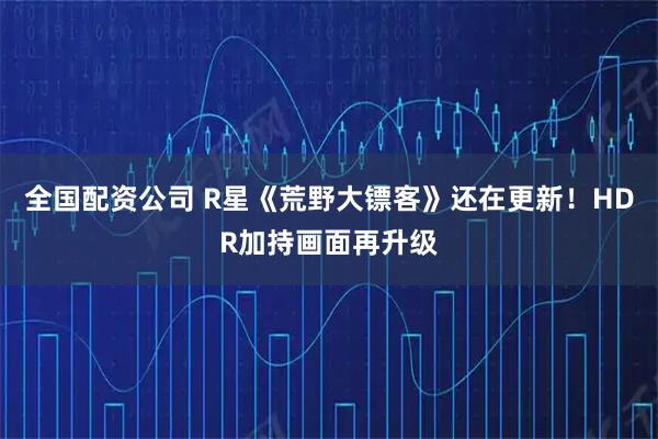 全国配资公司 R星《荒野大镖客》还在更新！HDR加持画面再升级