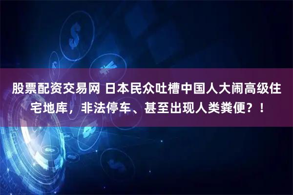 股票配资交易网 日本民众吐槽中国人大闹高级住宅地库，非法停车、甚至出现人类粪便？！