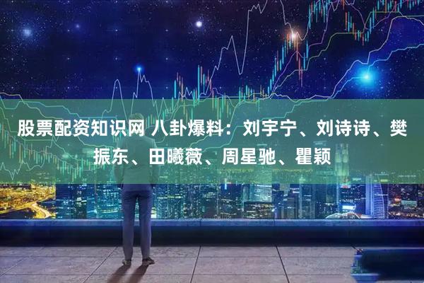 股票配资知识网 八卦爆料：刘宇宁、刘诗诗、樊振东、田曦薇、周星驰、瞿颖