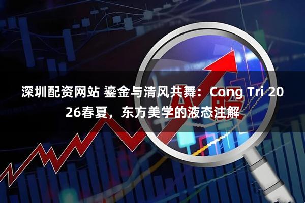 深圳配资网站 鎏金与清风共舞：Cong Tri 2026春夏，东方美学的液态注解