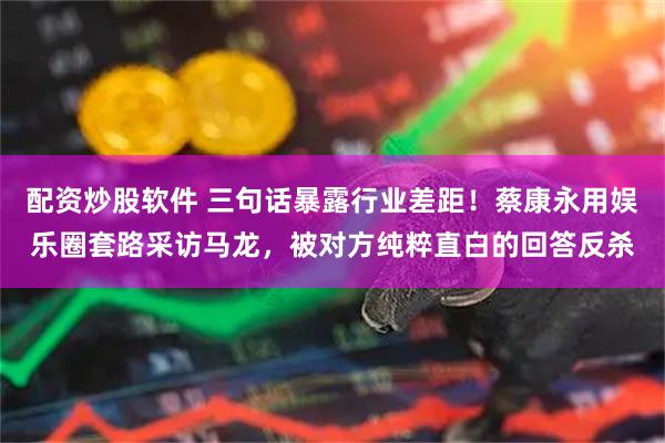 配资炒股软件 三句话暴露行业差距！蔡康永用娱乐圈套路采访马龙，被对方纯粹直白的回答反杀