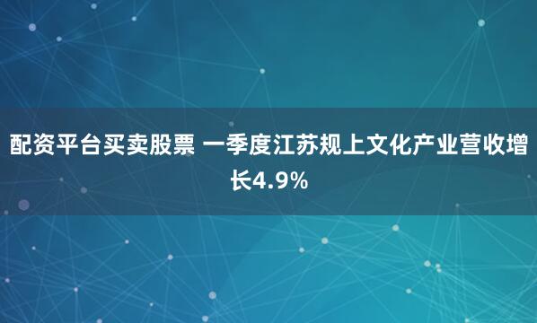 配资平台买卖股票 一季度江苏规上文化产业营收增长4.9%