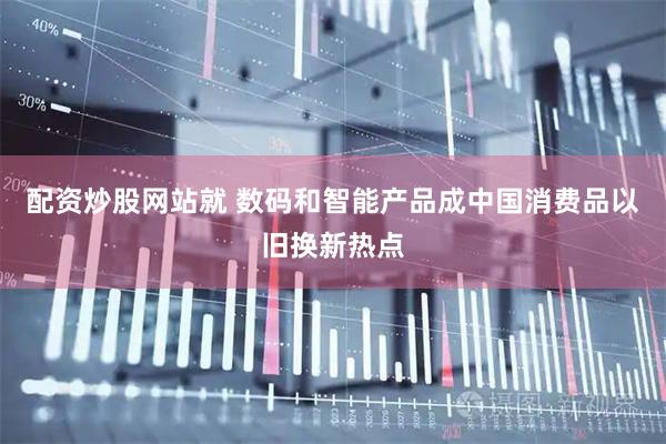 配资炒股网站就 数码和智能产品成中国消费品以旧换新热点
