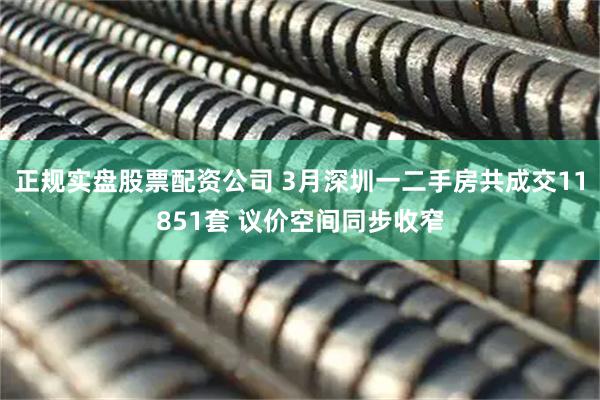 正规实盘股票配资公司 3月深圳一二手房共成交11851套 议价空间同步收窄