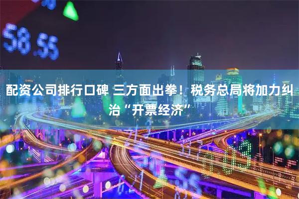 配资公司排行口碑 三方面出拳！税务总局将加力纠治“开票经济”