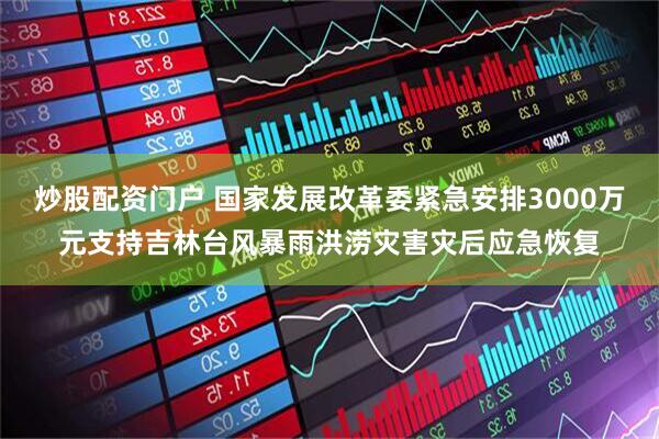 炒股配资门户 国家发展改革委紧急安排3000万元支持吉林台风暴雨洪涝灾害灾后应急恢复
