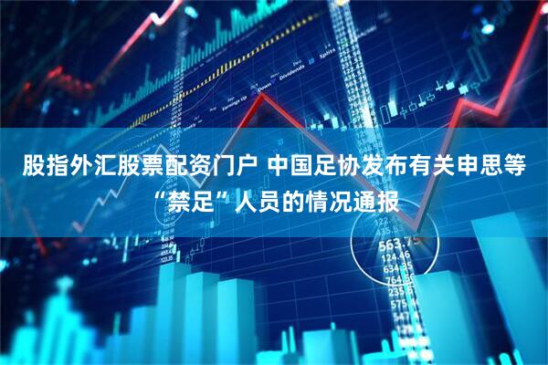 股指外汇股票配资门户 中国足协发布有关申思等“禁足”人员的情况通报