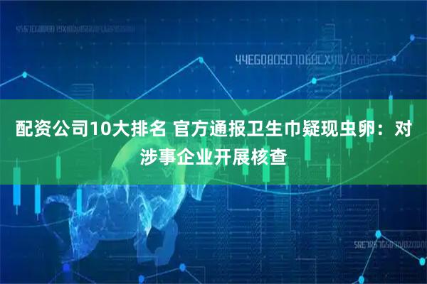 配资公司10大排名 官方通报卫生巾疑现虫卵：对涉事企业开展核查