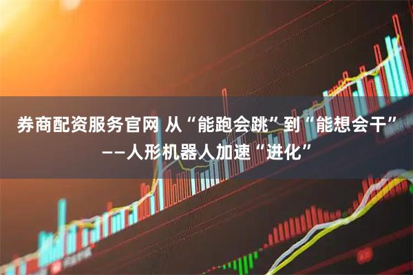 券商配资服务官网 从“能跑会跳”到“能想会干”——人形机器人加速“进化”